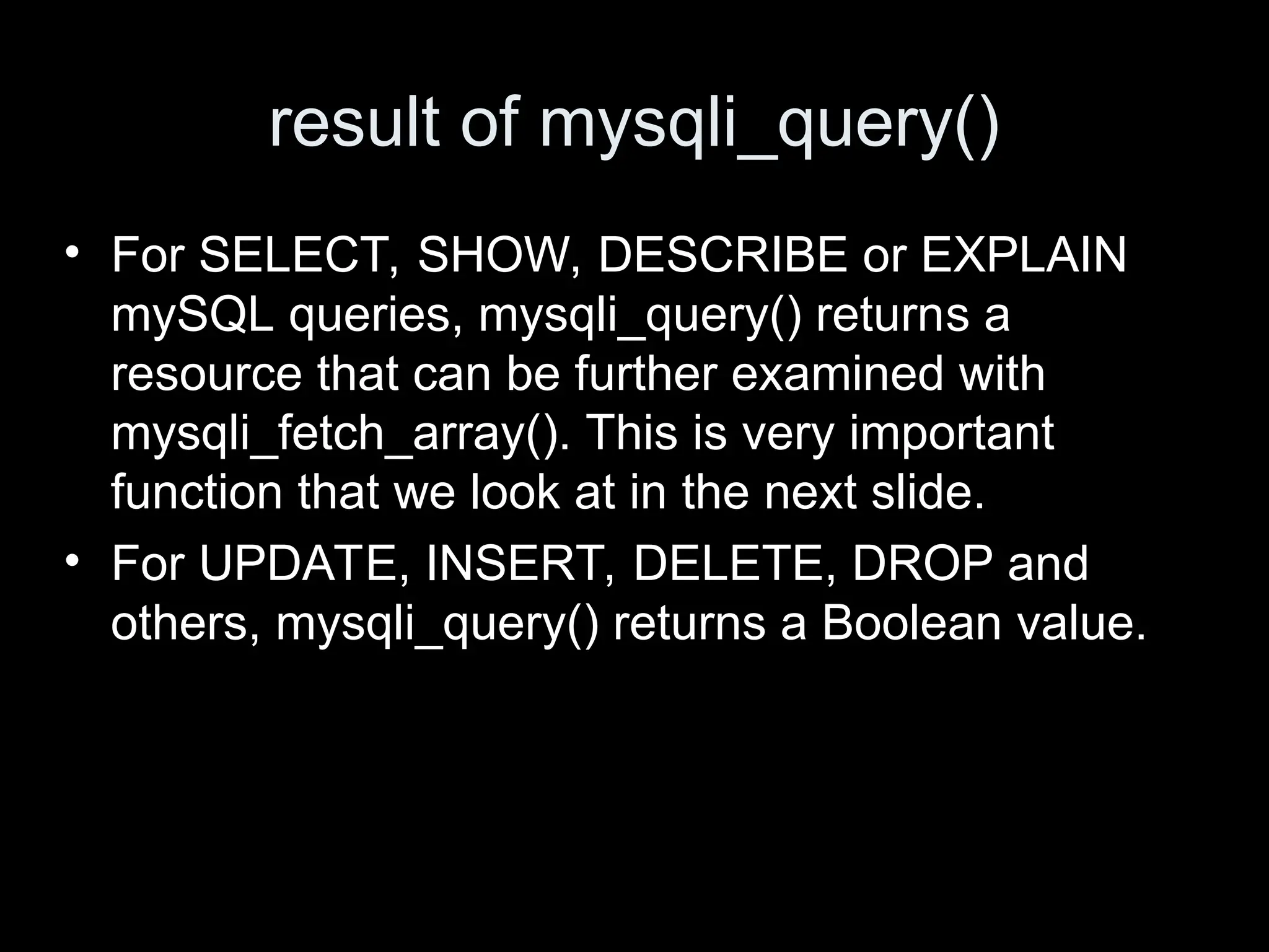 result of mysqli_query()
&bull; For SELECT, SHOW, DESCRIBE or EXPLAIN
mySQL queries, mysqli_query() returns a
resource that can be further examined with
mysqli_fetch_array(). This is very important
function that we look at in the next slide.
&bull; For UPDATE, INSERT, DELETE, DROP and
others, mysqli_query() returns a Boolean value.
 