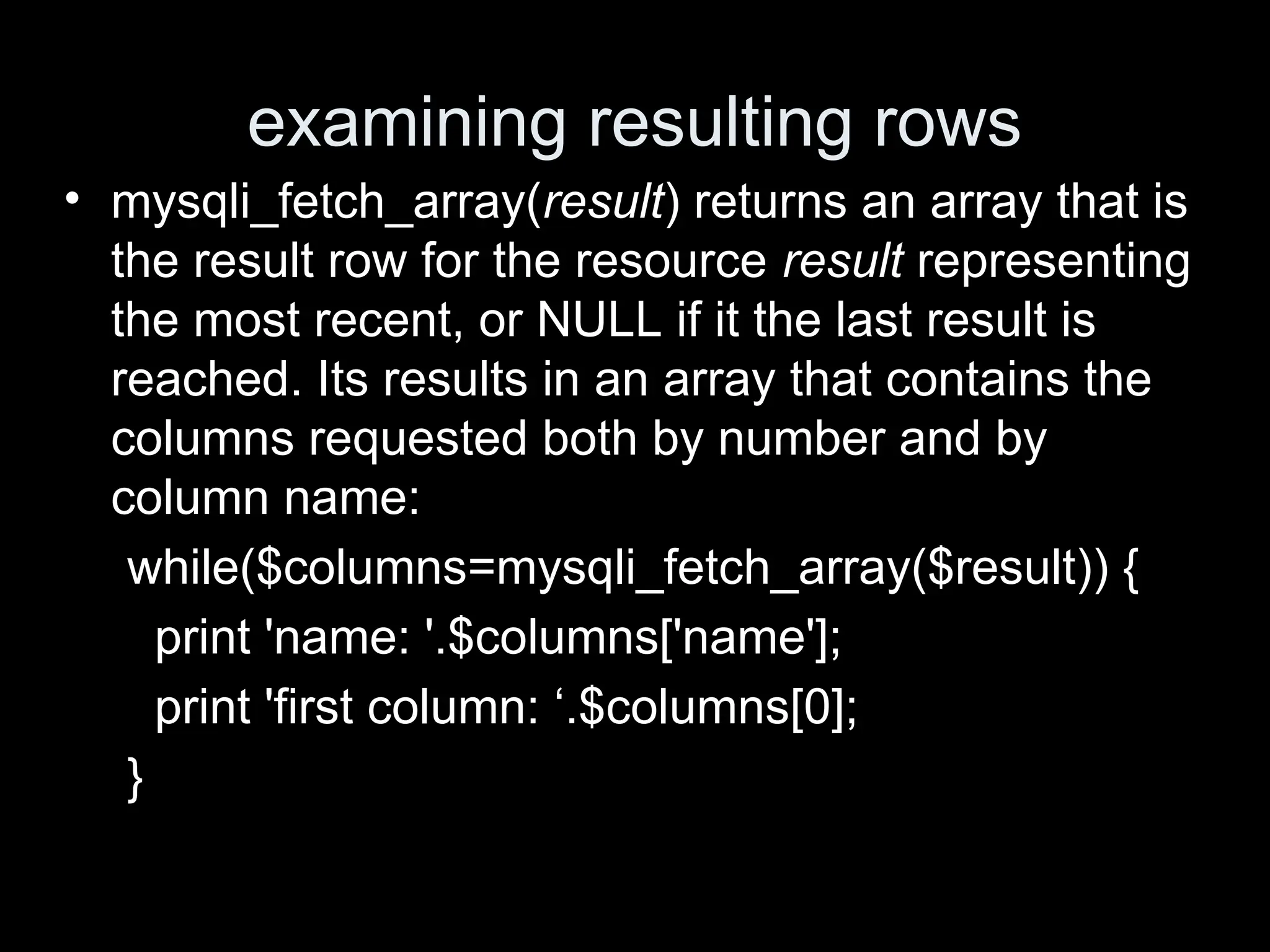 examining resulting rows
&bull; mysqli_fetch_array(result) returns an array that is
the result row for the resource result representing
the most recent, or NULL if it the last result is
reached. Its results in an array that contains the
columns requested both by number and by
column name:
while($columns=mysqli_fetch_array($result)) {
print 'name: '.$columns['name'];
print 'first column: &lsquo;.$columns[0];
}
 