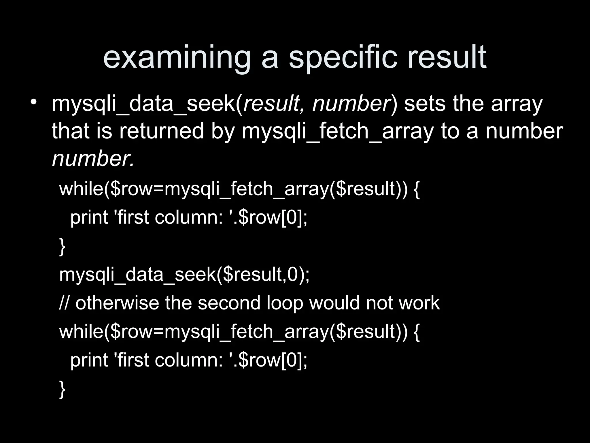 examining a specific result
&bull; mysqli_data_seek(result, number) sets the array
that is returned by mysqli_fetch_array to a number
number.
while($row=mysqli_fetch_array($result)) {
print 'first column: '.$row[0];
}
mysqli_data_seek($result,0);
// otherwise the second loop would not work
while($row=mysqli_fetch_array($result)) {
print 'first column: '.$row[0];
}
 