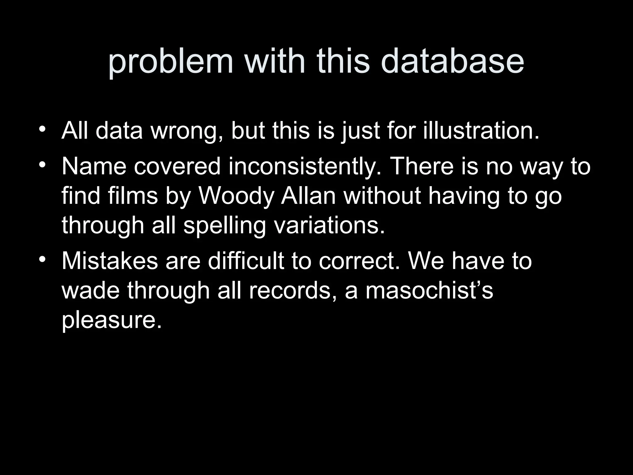 problem with this database
&bull; All data wrong, but this is just for illustration.
&bull; Name covered inconsistently. There is no way to
find films by Woody Allan without having to go
through all spelling variations.
&bull; Mistakes are difficult to correct. We have to
wade through all records, a masochist&rsquo;s
pleasure.
 