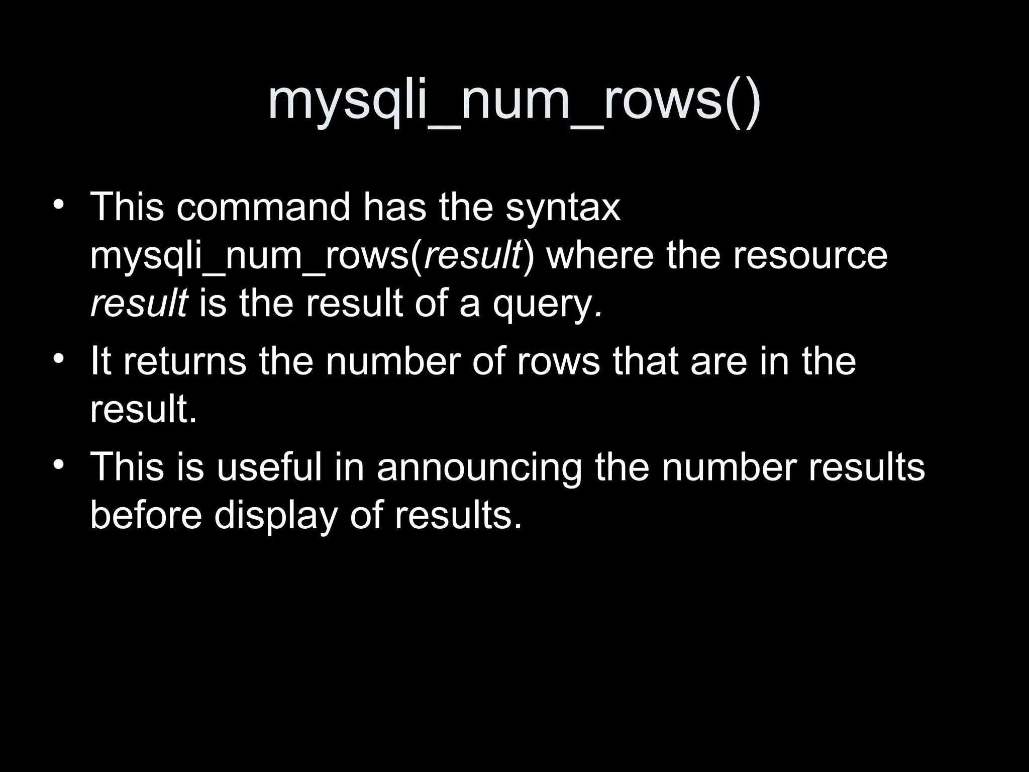 mysqli_num_rows()
&bull; This command has the syntax
mysqli_num_rows(result) where the resource
result is the result of a query.
&bull; It returns the number of rows that are in the
result.
&bull; This is useful in announcing the number results
before display of results.
 