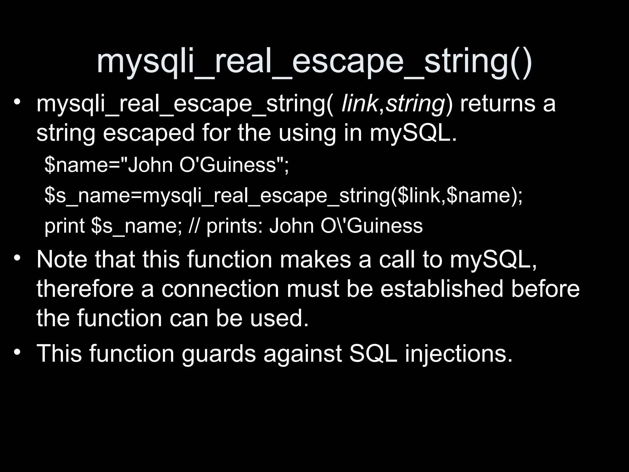 mysqli_real_escape_string()
&bull; mysqli_real_escape_string( link,string) returns a
string escaped for the using in mySQL.
$name="John O'Guiness";
$s_name=mysqli_real_escape_string($link,$name);
print $s_name; // prints: John O'Guiness
&bull; Note that this function makes a call to mySQL,
therefore a connection must be established before
the function can be used.
&bull; This function guards against SQL injections.
 