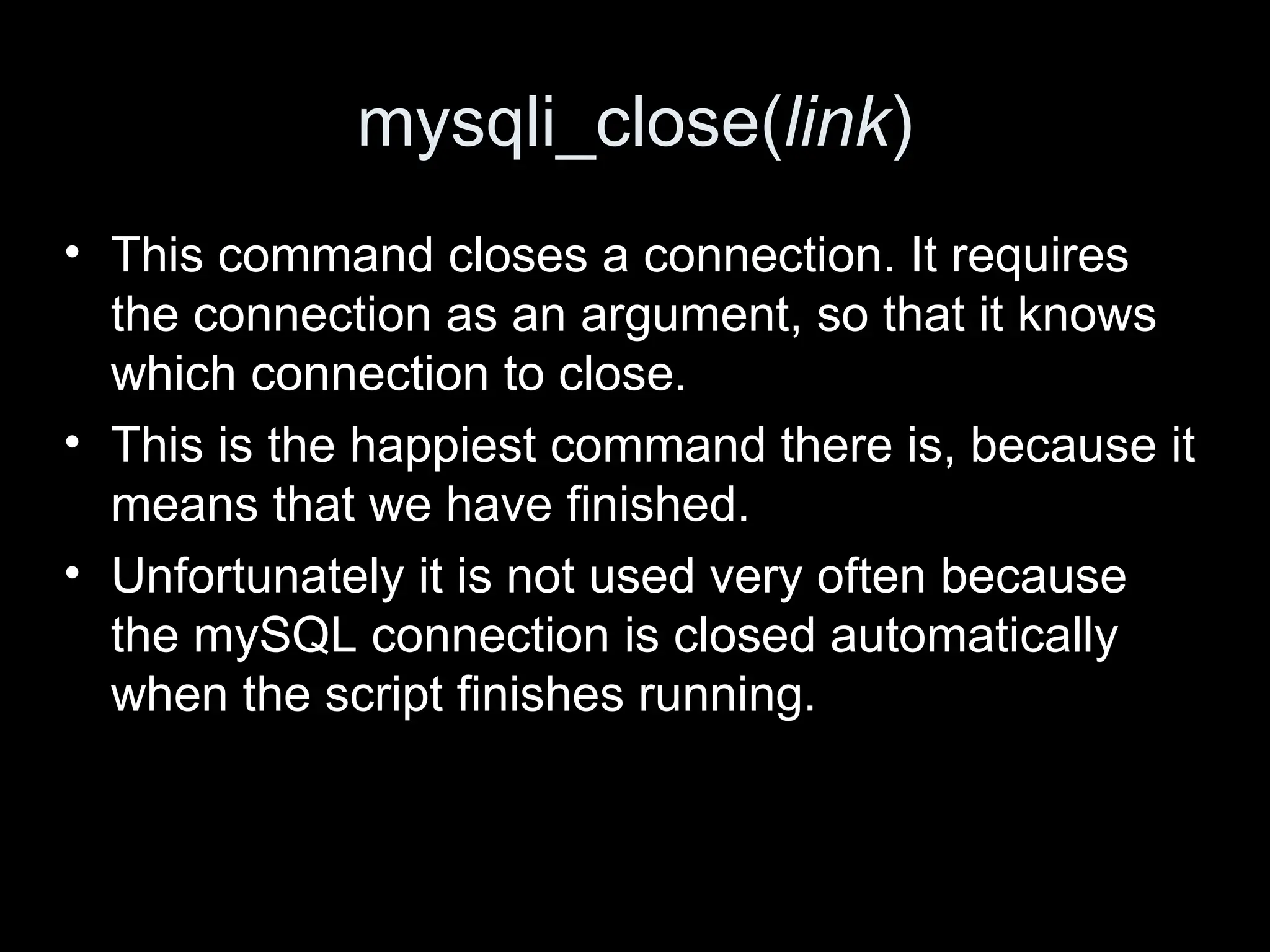 mysqli_close(link)
&bull; This command closes a connection. It requires
the connection as an argument, so that it knows
which connection to close.
&bull; This is the happiest command there is, because it
means that we have finished.
&bull; Unfortunately it is not used very often because
the mySQL connection is closed automatically
when the script finishes running.
 