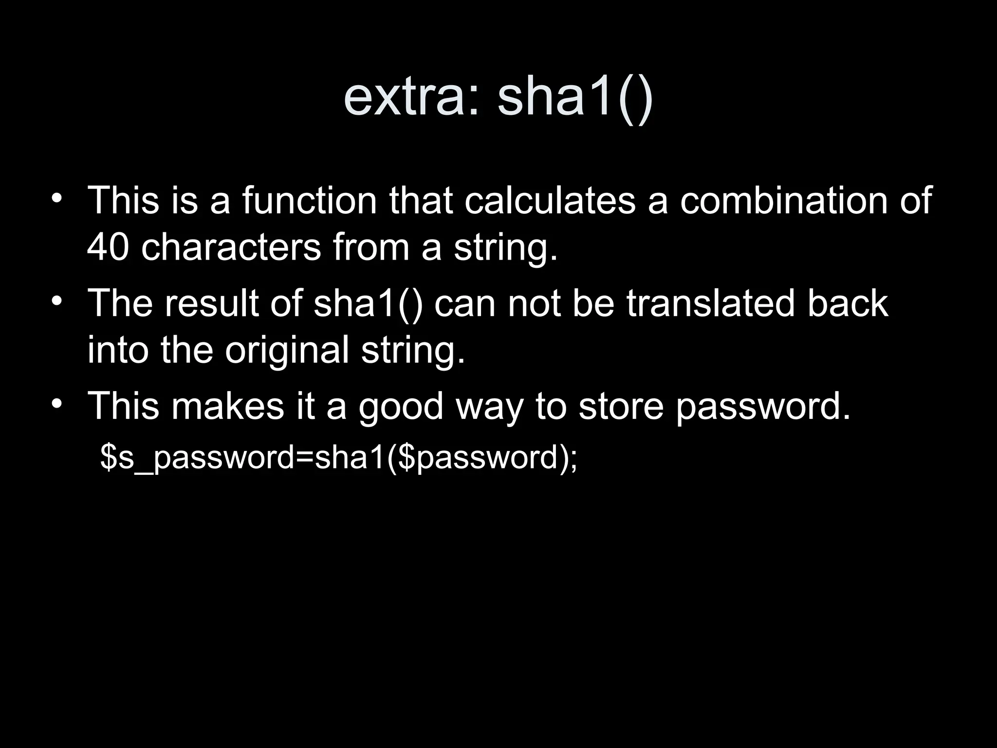 extra: sha1()
&bull; This is a function that calculates a combination of
40 characters from a string.
&bull; The result of sha1() can not be translated back
into the original string.
&bull; This makes it a good way to store password.
$s_password=sha1($password);
 