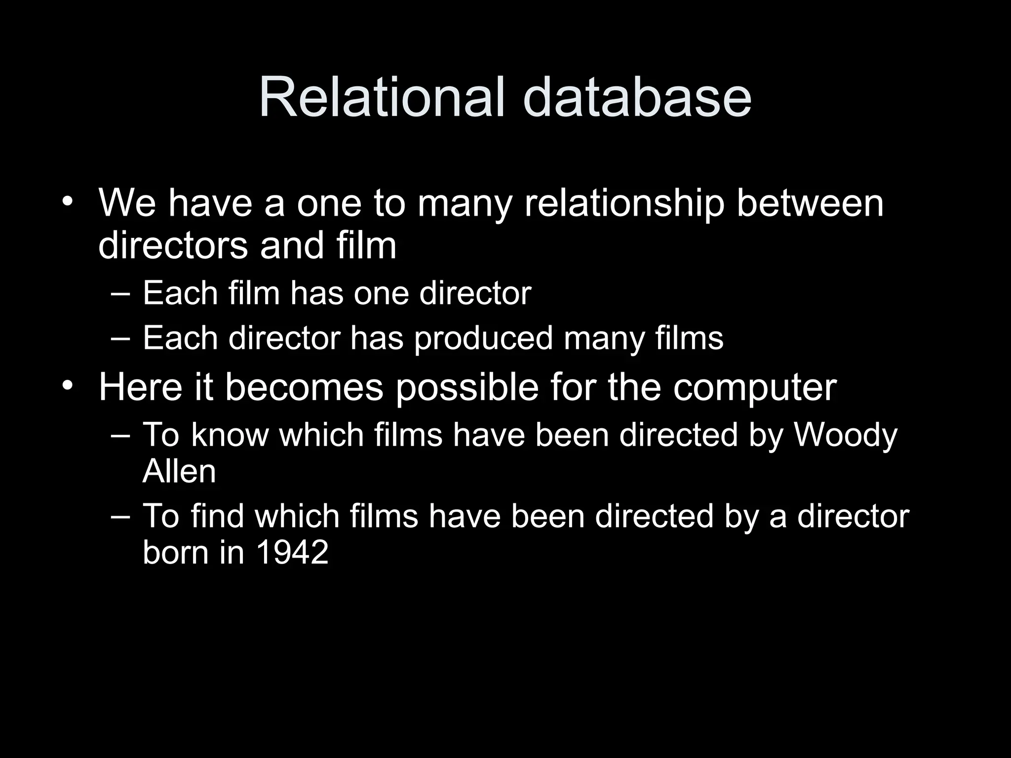 Relational database
&bull; We have a one to many relationship between
directors and film
&ndash; Each film has one director
&ndash; Each director has produced many films
&bull; Here it becomes possible for the computer
&ndash; To know which films have been directed by Woody
Allen
&ndash; To find which films have been directed by a director
born in 1942
 