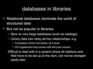 databases in libraries
• Relational databases dominate the world of
structured data
• But not so popular in libraries
– Slow on very large databases (such as catalogs)
– Library data has nasty ad-hoc relationships, e.g.
• Translation of the first edition of a book
• CD supplement that comes with the print version
Difficult to deal with in a system where all relations and
field have to be set up at the start, can not be changed
easily later.
 
