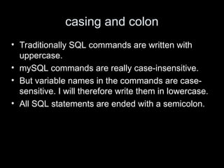 casing and colon
• Traditionally SQL commands are written with
uppercase.
• mySQL commands are really case-insensitive.
• But variable names in the commands are case-
sensitive. I will therefore write them in lowercase.
• All SQL statements are ended with a semicolon.
 