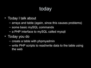 today
• Today I talk about
– arrays and table (again, since this causes problems)
– some basic mySQL commands
– a PHP interface to mySQL called mysqli
• Today you do
– create a table with phpmyadmin
– write PHP scripts to read/write data to the table using
the web
 