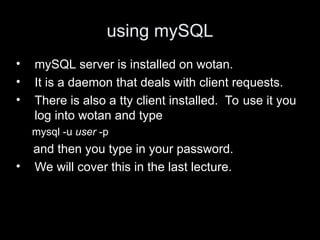 using mySQL
• mySQL server is installed on wotan.
• It is a daemon that deals with client requests.
• There is also a tty client installed. To use it you
log into wotan and type
mysql -u user -p
and then you type in your password.
• We will cover this in the last lecture.
 