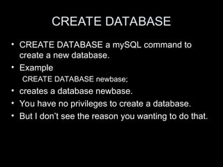 CREATE DATABASE
• CREATE DATABASE a mySQL command to
create a new database.
• Example
CREATE DATABASE newbase;
• creates a database newbase.
• You have no privileges to create a database.
• But I don’t see the reason you wanting to do that.
 