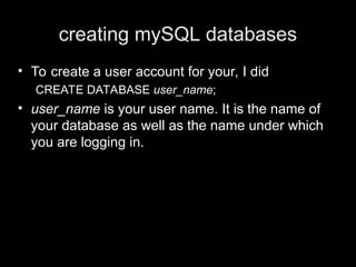 creating mySQL databases
• To create a user account for your, I did
CREATE DATABASE user_name;
• user_name is your user name. It is the name of
your database as well as the name under which
you are logging in.
 