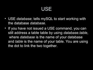 USE
• USE database; tells mySQL to start working with
the database database.
• If you have not issued a USE command, you can
still address a table table by using database.table,
where datebase is the name of your database
and table is the name of your table. You are using
the dot to link the two together.
 