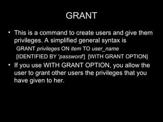 GRANT
• This is a command to create users and give them
privileges. A simplified general syntax is
GRANT privileges ON item TO user_name
[IDENTIFIED BY 'password'] [WITH GRANT OPTION]
• If you use WITH GRANT OPTION, you allow the
user to grant other users the privileges that you
have given to her.
 