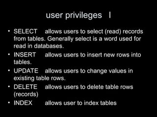 user privileges I
• SELECT allows users to select (read) records
from tables. Generally select is a word used for
read in databases.
• INSERT allows users to insert new rows into
tables.
• UPDATE allows users to change values in
existing table rows.
• DELETE allows users to delete table rows
(records)
• INDEX allows user to index tables
 
