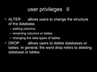 user privileges II
• ALTER allows users to change the structure
of the database.
– adding columns
– renaming columns or tables
– changing the data types of tables
• DROP allows users to delete databases or
tables. In general, the word drop refers to deleting
database or tables.
 