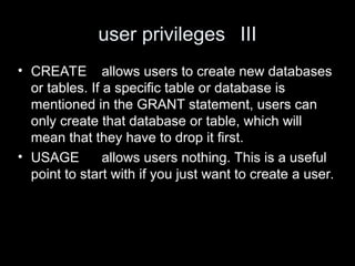 user privileges III
• CREATE allows users to create new databases
or tables. If a specific table or database is
mentioned in the GRANT statement, users can
only create that database or table, which will
mean that they have to drop it first.
• USAGE allows users nothing. This is a useful
point to start with if you just want to create a user.
 