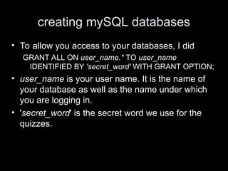 creating mySQL databases
• To allow you access to your databases, I did
GRANT ALL ON user_name.* TO user_name
IDENTIFIED BY 'secret_word' WITH GRANT OPTION;
• user_name is your user name. It is the name of
your database as well as the name under which
you are logging in.
• 'secret_word' is the secret word we use for the
quizzes.
 
