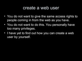 create a web user
• You do not want to give the same access rights to
people coming in from the web as you have.
• You do not want to do this. You personally have
too many privileges.
• I have yet to find out how you can create a web
user by yourself.
 