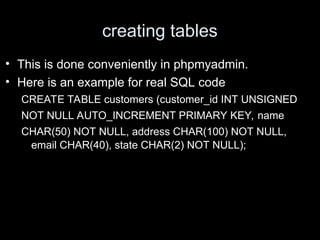 creating tables
• This is done conveniently in phpmyadmin.
• Here is an example for real SQL code
CREATE TABLE customers (customer_id INT UNSIGNED
NOT NULL AUTO_INCREMENT PRIMARY KEY, name
CHAR(50) NOT NULL, address CHAR(100) NOT NULL,
email CHAR(40), state CHAR(2) NOT NULL);
 
