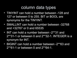 column data types
• TINYINT can hold a number between -128 and
127 or between 0 to 255. BIT or BOOL are
synonyms for the TINYINT.
• SMALLINT can hold a number between -32768
and +32767 or 0 and 65535
• INT can hold a number between -2**31 and
2**31-1 or between 0 and 2**32-1. INTEGER is a
synonym for INT.
• BIGINT can hold a number between -2**63 and
2**61-1 or between 0 and 2**64-1.
 