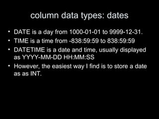 column data types: dates
• DATE is a day from 1000-01-01 to 9999-12-31.
• TIME is a time from -838:59:59 to 838:59:59
• DATETIME is a date and time, usually displayed
as YYYY-MM-DD HH:MM:SS
• However, the easiest way I find is to store a date
as as INT.
 