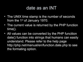 date as an INT
• The UNIX time stamp is the number of seconds
from the 1st
of January 1970.
• The current value is returned by the PHP function
time().
• All values can be converted by the PHP funcition
date() function into strings that humans can easily
understand. Please refer to the help page
http://php.net/manual/en/function.date.php to see
the formating option.
 