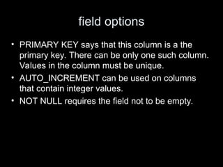 field options
• PRIMARY KEY says that this column is a the
primary key. There can be only one such column.
Values in the column must be unique.
• AUTO_INCREMENT can be used on columns
that contain integer values.
• NOT NULL requires the field not to be empty.
 