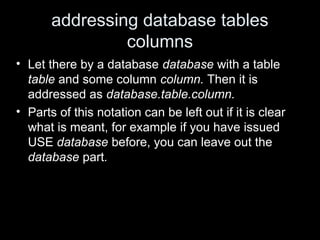 addressing database tables
columns
• Let there by a database database with a table
table and some column column. Then it is
addressed as database.table.column.
• Parts of this notation can be left out if it is clear
what is meant, for example if you have issued
USE database before, you can leave out the
database part.
 