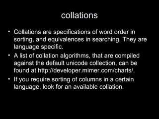 collations
• Collations are specifications of word order in
sorting, and equivalences in searching. They are
language specific.
• A list of collation algorithms, that are compiled
against the default unicode collection, can be
found at http://developer.mimer.com/charts/.
• If you require sorting of columns in a certain
language, look for an available collation.
 