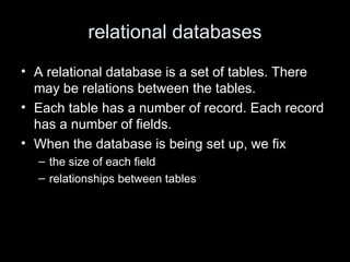 relational databases
• A relational database is a set of tables. There
may be relations between the tables.
• Each table has a number of record. Each record
has a number of fields.
• When the database is being set up, we fix
– the size of each field
– relationships between tables
 