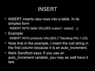 INSERT
• INSERT inserts new rows into a table. In its
simples form
INSERT INTO table VALUES (value1, value2, ..);
• Example:
INSERT INTO products VALUES ('','Neufang Pils',1.23);
• Note that in the example, I insert the null string in
the first column because it is an auto_increment.
• Mark Sandford says: If you use an
auto_increment variable, you may as well have it
last.
 