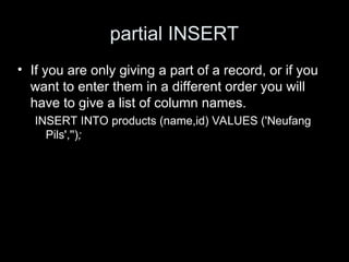 partial INSERT
• If you are only giving a part of a record, or if you
want to enter them in a different order you will
have to give a list of column names.
INSERT INTO products (name,id) VALUES ('Neufang
Pils','');
 