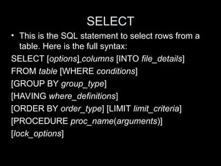 SELECT
• This is the SQL statement to select rows from a
table. Here is the full syntax:
SELECT [options] columns [INTO file_details]
FROM table [WHERE conditions]
[GROUP BY group_type]
[HAVING where_definitions]
[ORDER BY order_type] [LIMIT limit_criteria]
[PROCEDURE proc_name(arguments)]
[lock_options]
 