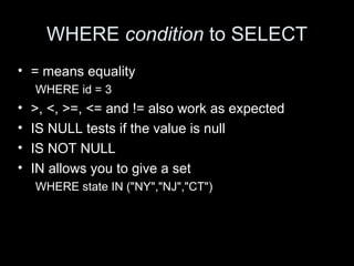 WHERE condition to SELECT
• = means equality
WHERE id = 3
• >, <, >=, <= and != also work as expected
• IS NULL tests if the value is null
• IS NOT NULL
• IN allows you to give a set
WHERE state IN ("NY","NJ","CT")
 