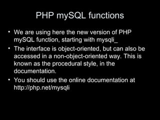 PHP mySQL functions
• We are using here the new version of PHP
mySQL function, starting with mysqli_
• The interface is object-oriented, but can also be
accessed in a non-object-oriented way. This is
known as the procedural style, in the
documentation.
• You should use the online documentation at
http://php.net/mysqli
 