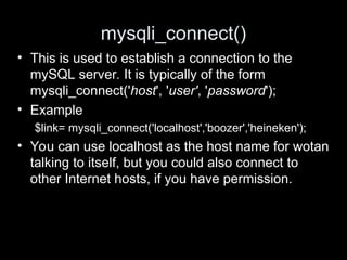 mysqli_connect()
• This is used to establish a connection to the
mySQL server. It is typically of the form
mysqli_connect('host', 'user', 'password');
• Example
$link= mysqli_connect('localhost','boozer','heineken');
• You can use localhost as the host name for wotan
talking to itself, but you could also connect to
other Internet hosts, if you have permission.
 