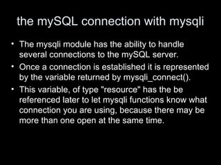 the mySQL connection with mysqli
• The mysqli module has the ability to handle
several connections to the mySQL server.
• Once a connection is established it is represented
by the variable returned by mysqli_connect().
• This variable, of type "resource" has the be
referenced later to let mysqli functions know what
connection you are using, because there may be
more than one open at the same time.
 