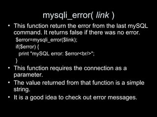 mysqli_error( link )
• This function return the error from the last mySQL
command. It returns false if there was no error.
$error=mysqli_error($link);
if($error) {
print "mySQL error: $error<br/>";
}
• This function requires the connection as a
parameter.
• The value returned from that function is a simple
string.
• It is a good idea to check out error messages.
 