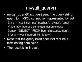 mysqli_query()
• mysqli_query(link,query) send the query string
query to mySQL connection represented by link
$link = mysqli_connect("localhost", "owner", "bruch");
// you may then add some connection checks
$query="SELECT * FROM beer_shop.customers";
$result=mysqli_query($link,$query);
• Note that the query itself does not require a
terminating semicolon.
• The result is in $result.
 