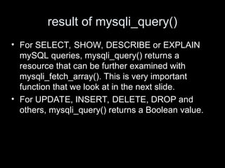 result of mysqli_query()
• For SELECT, SHOW, DESCRIBE or EXPLAIN
mySQL queries, mysqli_query() returns a
resource that can be further examined with
mysqli_fetch_array(). This is very important
function that we look at in the next slide.
• For UPDATE, INSERT, DELETE, DROP and
others, mysqli_query() returns a Boolean value.
 