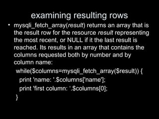 examining resulting rows
• mysqli_fetch_array(result) returns an array that is
the result row for the resource result representing
the most recent, or NULL if it the last result is
reached. Its results in an array that contains the
columns requested both by number and by
column name:
while($columns=mysqli_fetch_array($result)) {
print 'name: '.$columns['name'];
print 'first column: ‘.$columns[0];
}
 