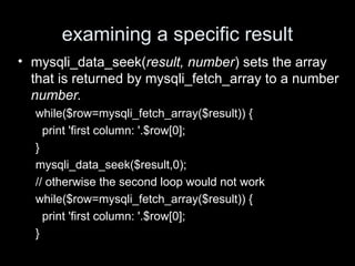 examining a specific result
• mysqli_data_seek(result, number) sets the array
that is returned by mysqli_fetch_array to a number
number.
while($row=mysqli_fetch_array($result)) {
print 'first column: '.$row[0];
}
mysqli_data_seek($result,0);
// otherwise the second loop would not work
while($row=mysqli_fetch_array($result)) {
print 'first column: '.$row[0];
}
 
