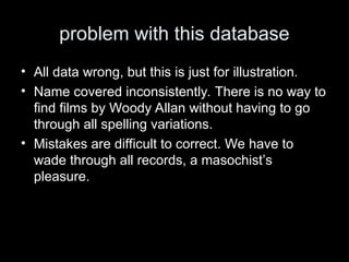 problem with this database
• All data wrong, but this is just for illustration.
• Name covered inconsistently. There is no way to
find films by Woody Allan without having to go
through all spelling variations.
• Mistakes are difficult to correct. We have to
wade through all records, a masochist’s
pleasure.
 