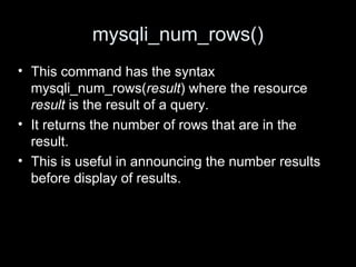 mysqli_num_rows()
• This command has the syntax
mysqli_num_rows(result) where the resource
result is the result of a query.
• It returns the number of rows that are in the
result.
• This is useful in announcing the number results
before display of results.
 