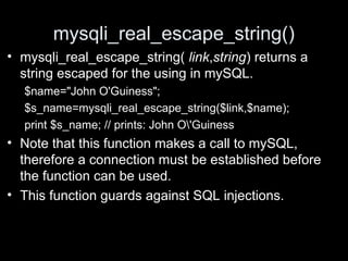 mysqli_real_escape_string()
• mysqli_real_escape_string( link,string) returns a
string escaped for the using in mySQL.
$name="John O'Guiness";
$s_name=mysqli_real_escape_string($link,$name);
print $s_name; // prints: John O'Guiness
• Note that this function makes a call to mySQL,
therefore a connection must be established before
the function can be used.
• This function guards against SQL injections.
 