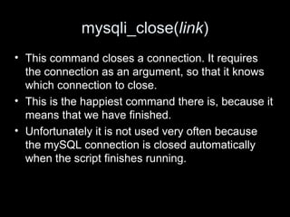 mysqli_close(link)
• This command closes a connection. It requires
the connection as an argument, so that it knows
which connection to close.
• This is the happiest command there is, because it
means that we have finished.
• Unfortunately it is not used very often because
the mySQL connection is closed automatically
when the script finishes running.
 