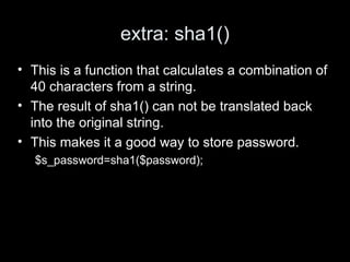 extra: sha1()
• This is a function that calculates a combination of
40 characters from a string.
• The result of sha1() can not be translated back
into the original string.
• This makes it a good way to store password.
$s_password=sha1($password);
 