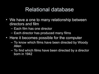 Relational database
• We have a one to many relationship between
directors and film
– Each film has one director
– Each director has produced many films
• Here it becomes possible for the computer
– To know which films have been directed by Woody
Allen
– To find which films have been directed by a director
born in 1942
 