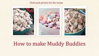 How to make Muddy Buddies
Click each picture for the recipe
Unicorn Muddy Buddies
Ingredients
½ cup each candy melts: orange, pink, purple, or
blue
2-4 tablespoons shortening or coconut oil
1 1/3 powdered sugar
4 cups Chex cereal
Unicorn sprinkles
1. Place ½ cup of candy melts in a microwave-safe
bowl and add ½ tablespoon shortening or
coconut oil Heat for 35 seconds, remove and
stir. Reheat as necessary in 10 seconds spurts
until no large pieces of the candies remain. Add
in extra shortening to get smooth texture.
2. Add 1 cup of Chex cereal to the melted candy
melts, and stir to coat.
3. Place 1/3 cup of powdered sugar in a zip lock
bag and add in the candy-coated Chex cereal.
Seal the bag and shake to cover the cereal with
powdered sugar.
4. Pour the muddy buddies onto a baking tray in a
thin layer and drizzle any remaining candy
melts overtop. Sprinkle with some unicorn
sprinkles.
5. Repeat with each color. Let set for 30 minutes
to dry completely.
6. Mix together and serve
Birthday Cake Muddy Buddies
Ingredients
6 cups Rice Chex Cereal
¾ cup Betty Crocker Rich & Creamy vanilla frosting
1 container rainbow sprinkles (about 1/3 cup)
¾ cup powdered sugar
1. In large bowl, place cereal; set aside
2. In medium microwavable bowl, microwave frosting and
white vanilla baking chips uncovered on high about 1
minute, stirring every 30 seconds until smooth.
3. Pour mixture over cereal; stir until evenly coated. Add
sprinkles; toss. Pour into 2 gallon resealable food storage
plastic bag.
4. Add powdered sugar. Seal bag; shake until well coated.
Spread on cooking parchment paper to cool, about 30
minutes. Cool completely before storing in airtight
container at room temperature.
 