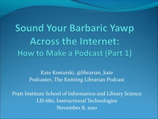 Kate Kosturski, @librarian_kate
Podcaster, The Knitting Librarian Podcast
Pratt Institute School of Information and Library Science
LIS 680, Instructional Technologies
November 8, 2010
 